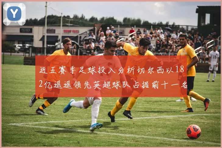 近五赛季足球投入分析切尔西以182亿遥遥领先英超球队占据前十一名