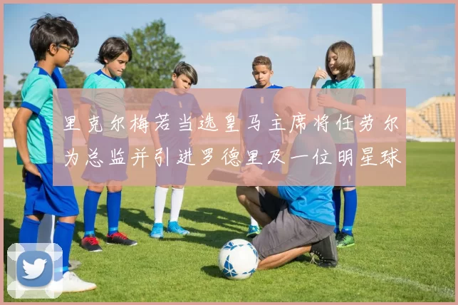 里克尔梅若当选皇马主席将任劳尔为总监并引进罗德里及一位明星球员