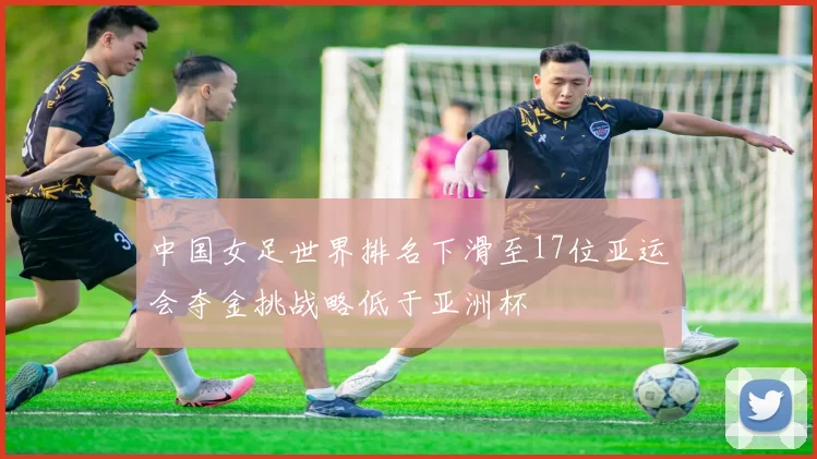 中国女足世界排名下滑至17位亚运会夺金挑战略低于亚洲杯