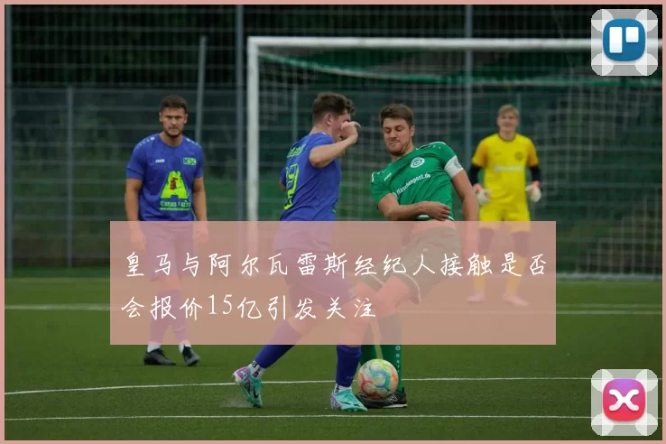 皇马与阿尔瓦雷斯经纪人接触是否会报价15亿引发关注