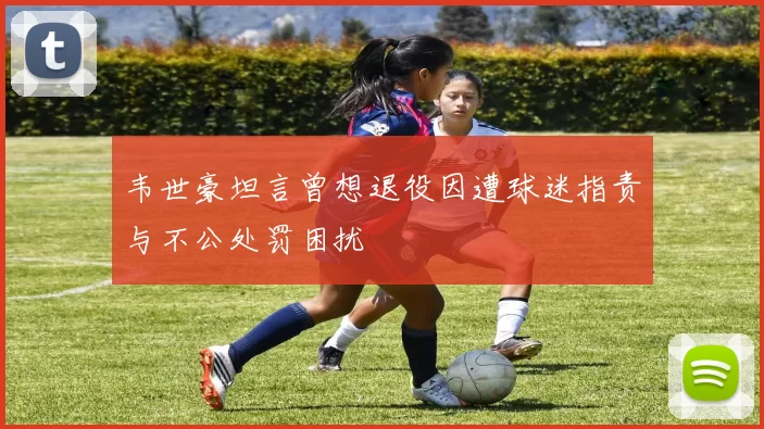 韦世豪坦言曾想退役因遭球迷指责与不公处罚困扰