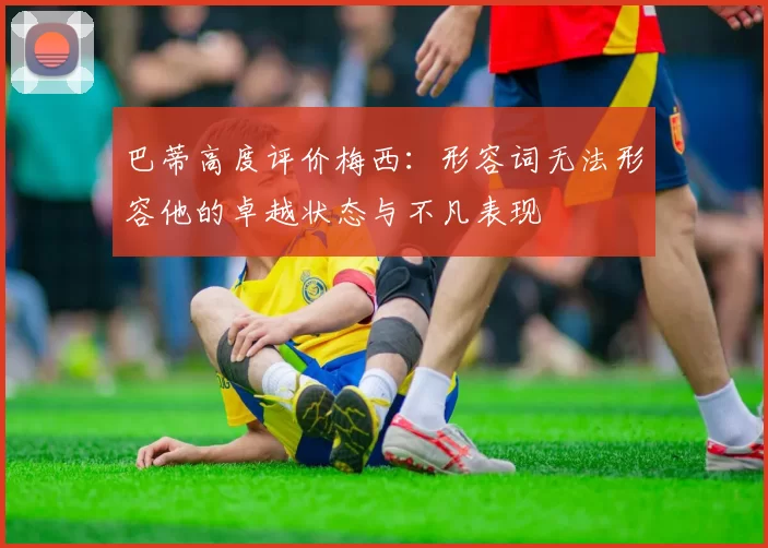 巴蒂高度评价梅西：形容词无法形容他的卓越状态与不凡表现