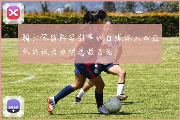 骑士保留阵容引争议自媒体人回应队记仅为分析总裁言论