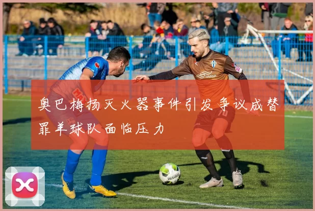 奥巴梅扬灭火器事件引发争议成替罪羊球队面临压力