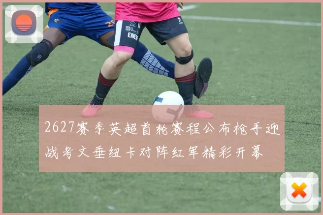 2627赛季英超首轮赛程公布枪手迎战考文垂纽卡对阵红军精彩开幕