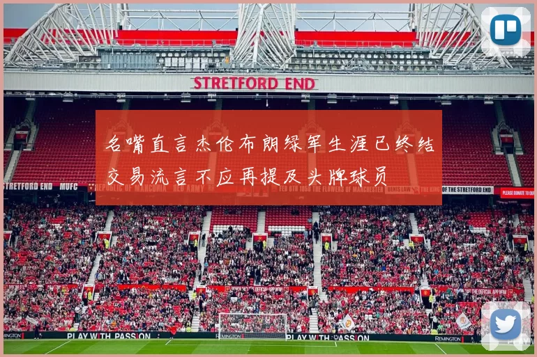 名嘴直言杰伦布朗绿军生涯已终结交易流言不应再提及头牌球员