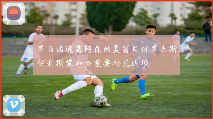 罗马诺透露阿森纳夏窗目标罗杰斯佐利斯蒙加为重要补充选项