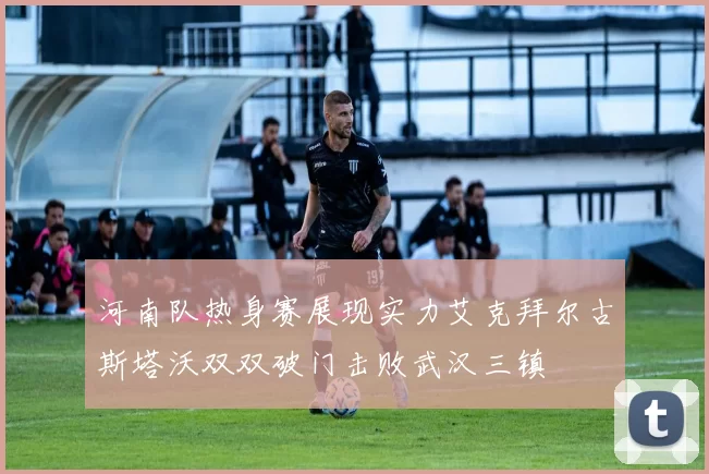 河南队热身赛展现实力艾克拜尔古斯塔沃双双破门击败武汉三镇