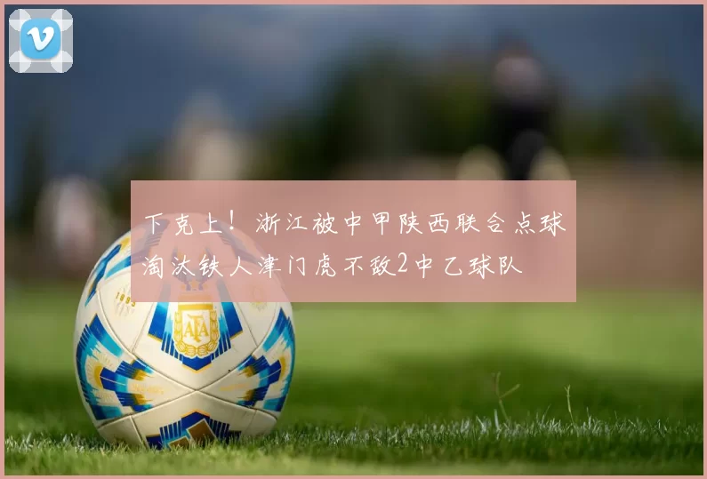 下克上！浙江被中甲陕西联合点球淘汰铁人津门虎不敌2中乙球队