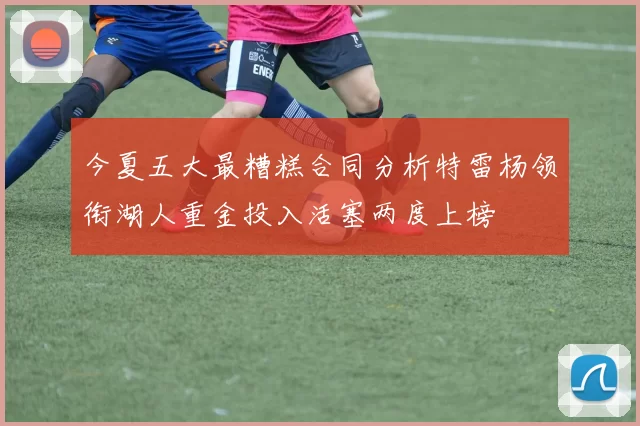 今夏五大最糟糕合同分析特雷杨领衔湖人重金投入活塞两度上榜