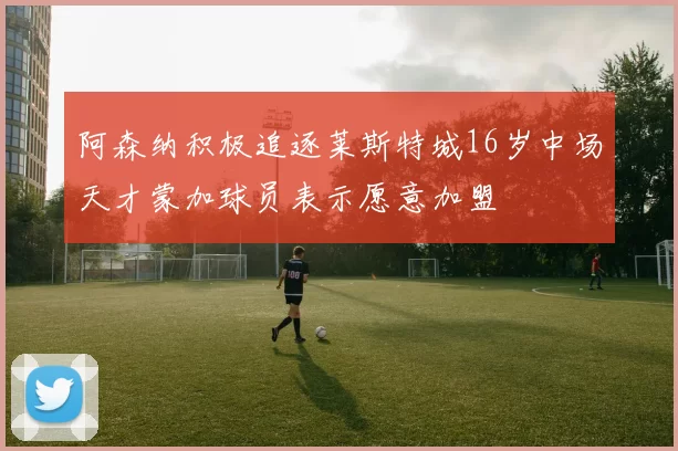 阿森纳积极追逐莱斯特城16岁中场天才蒙加球员表示愿意加盟