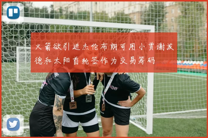 火箭欲引进杰伦布朗可用小贾谢泼德和太阳首轮签作为交易筹码
