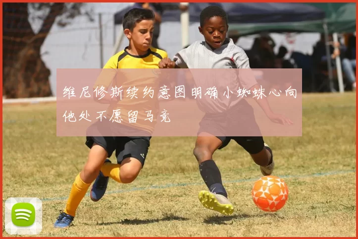 维尼修斯续约意图明确小蜘蛛心向他处不愿留马竞