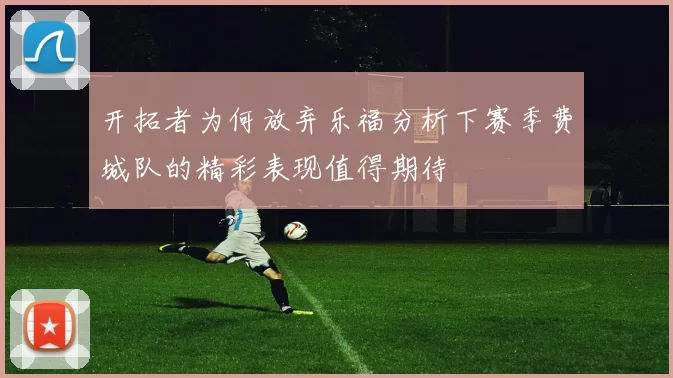 开拓者为何放弃乐福分析下赛季费城队的精彩表现值得期待
