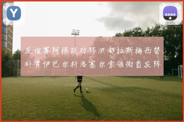 友谊赛阿根廷对阵洪都拉斯梅西替补贾伊巴尔科洛塞尔索领衔首发阵容
