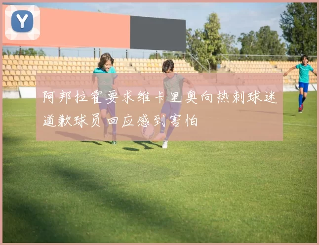 阿邦拉霍要求维卡里奥向热刺球迷道歉球员回应感到害怕