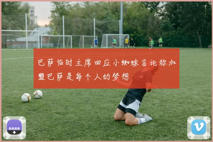 巴萨临时主席回应小蜘蛛言论称加盟巴萨是每个人的梦想