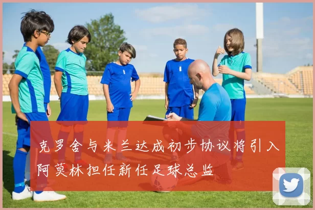 克罗舍与米兰达成初步协议将引入阿莫林担任新任足球总监