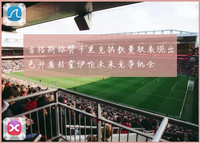 吉格斯称赞卡里克执教曼联表现出色并看好霍伊伦未来竞争机会