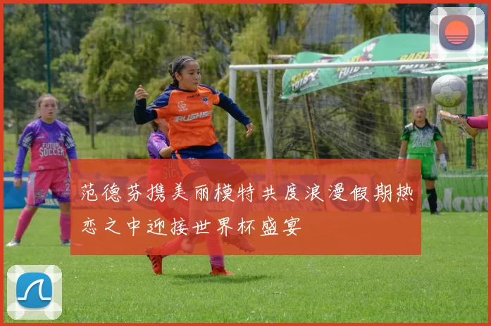 范德芬携美丽模特共度浪漫假期热恋之中迎接世界杯盛宴