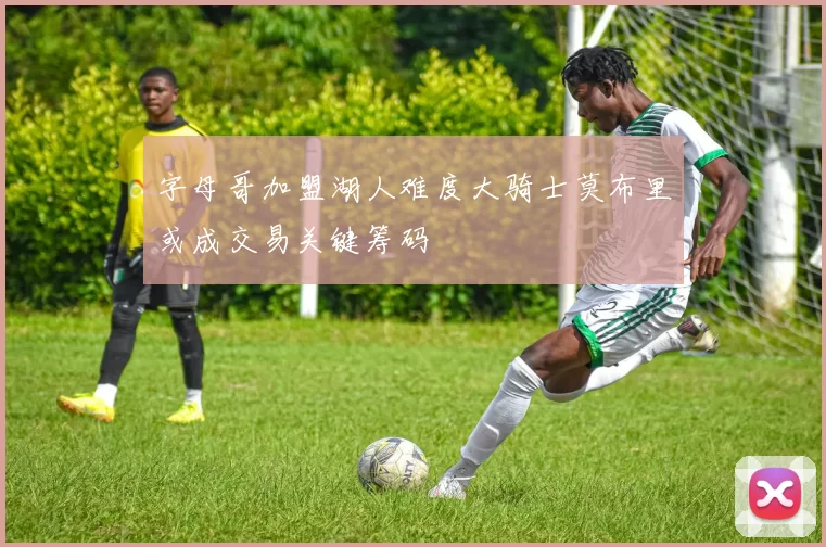 字母哥加盟湖人难度大骑士莫布里或成交易关键筹码