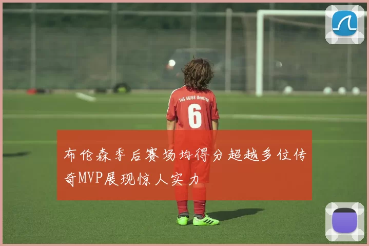 布伦森季后赛场均得分超越多位传奇MVP展现惊人实力