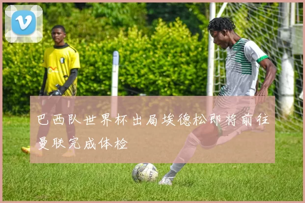 巴西队世界杯出局埃德松即将前往曼联完成体检