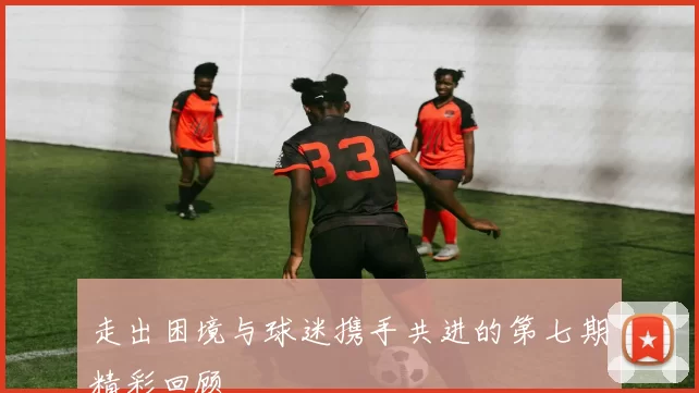 走出困境与球迷携手共进的第七期精彩回顾