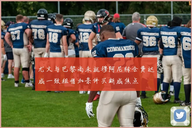 尤文与巴黎尚未就穆阿尼转会费达成一致租借加条件买断成焦点